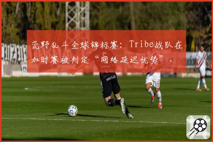 荒野乱斗全球锦标赛:Tribe战队在加时赛被判定“网络延迟优势”,对手申诉成功重赛