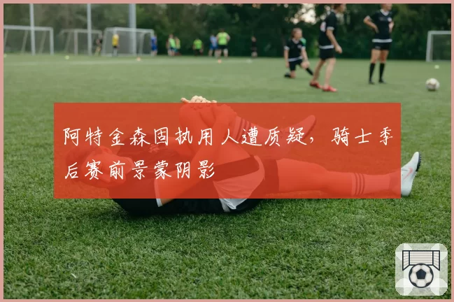 阿特金森固执用人遭质疑,骑士季后赛前景蒙阴影