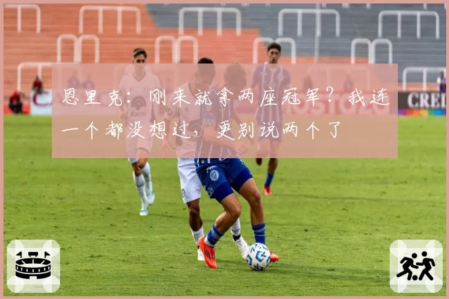 恩里克:刚来就拿两座冠军?我连一个都没想过,更别说两个了