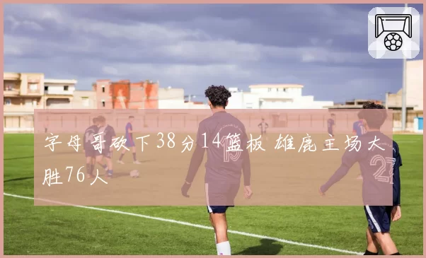 字母哥砍下38分14篮板 雄鹿主场大胜76人