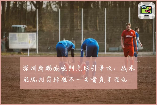深圳新鹏城被判点球引争议，战术犯规判罚标准不一名嘴直言混乱