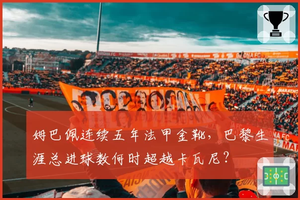 姆巴佩连续五年法甲金靴，巴黎生涯总进球数何时超越卡瓦尼？