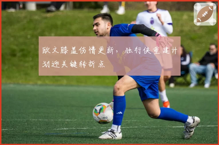 欧文膝盖伤情更新,独行侠重建计划迎关键转折点