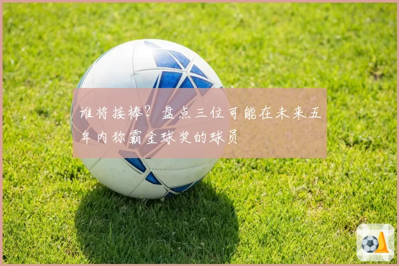 谁将接棒？盘点三位可能在未来五年内称霸金球奖的球员