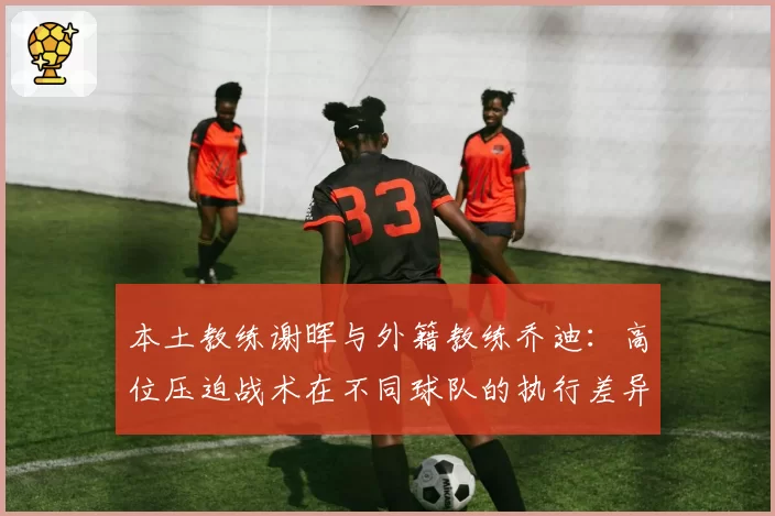 本土教练谢晖与外籍教练乔迪：高位压迫战术在不同球队的执行差异