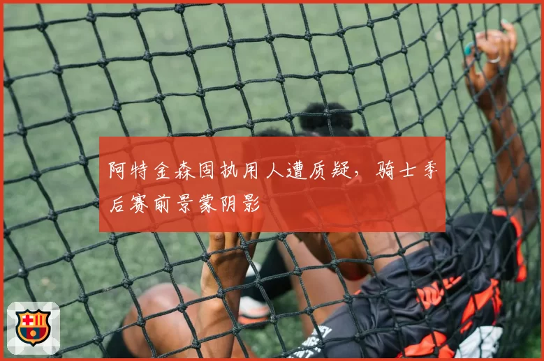 阿特金森固执用人遭质疑，骑士季后赛前景蒙阴影