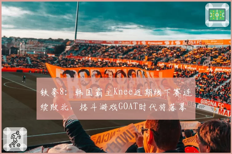 铁拳8：韩国霸主Knee近期线下赛连续败北，格斗游戏GOAT时代将落幕？