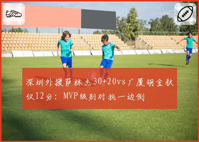 深圳外援萨林杰30+20vs广厦胡金秋仅12分：MVP级别对抗一边倒