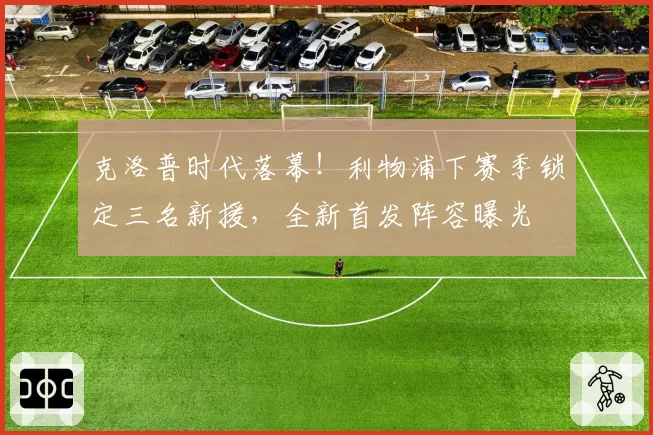 克洛普时代落幕！利物浦下赛季锁定三名新援，全新首发阵容曝光