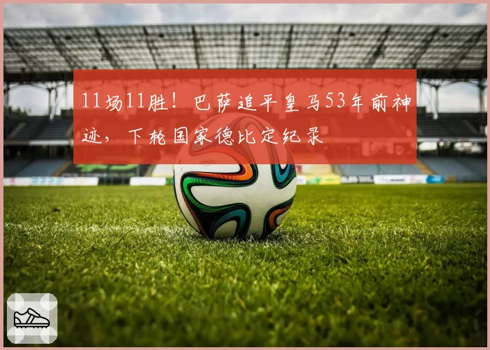 11场11胜!巴萨追平皇马53年前神迹,下轮国家德比定纪录