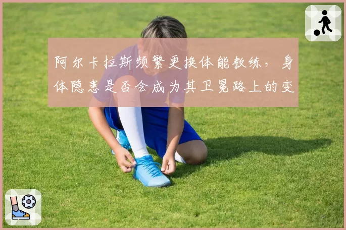 阿尔卡拉斯频繁更换体能教练,身体隐患是否会成为其卫冕路上的变数?