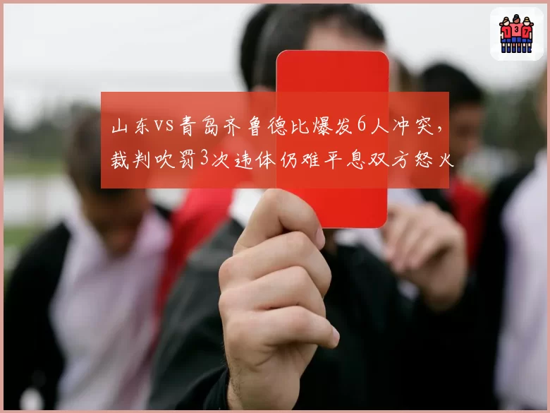 山东vs青岛齐鲁德比爆发6人冲突,裁判吹罚3次违体仍难平息双方怒火