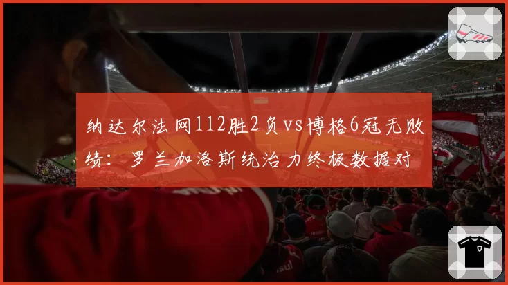 纳达尔法网112胜2负vs博格6冠无败绩:罗兰加洛斯统治力终极数据对决