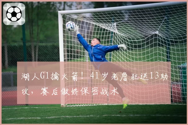 湖人G1擒火箭！41岁老詹狂送13助攻，赛后傲娇保密战术