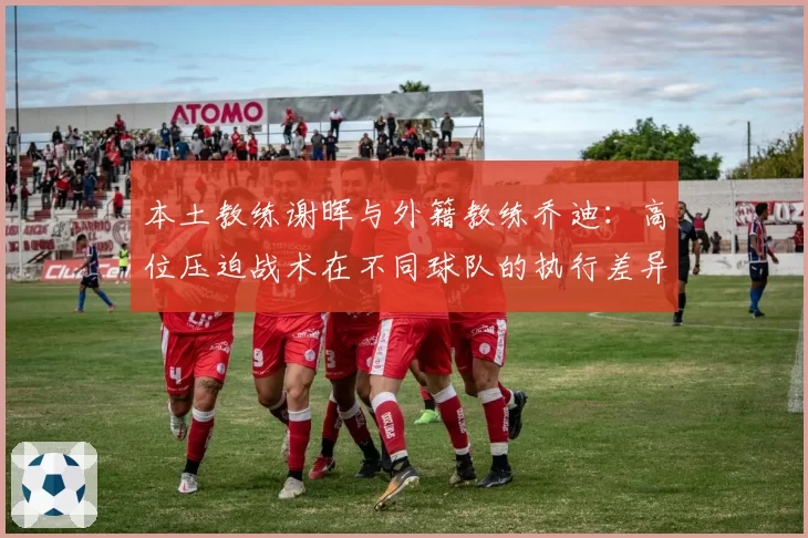 本土教练谢晖与外籍教练乔迪:高位压迫战术在不同球队的执行差异