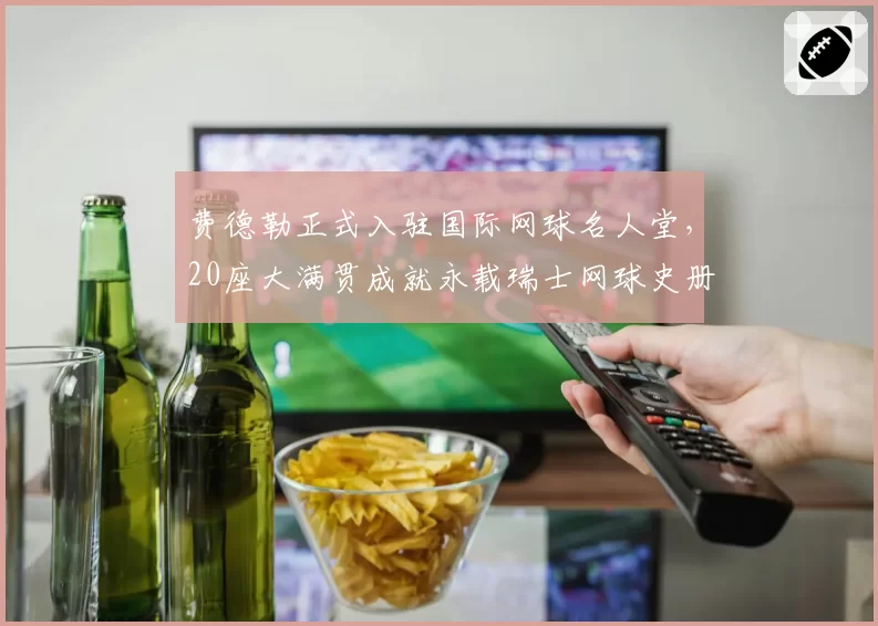 费德勒正式入驻国际网球名人堂,20座大满贯成就永载瑞士网球史册
