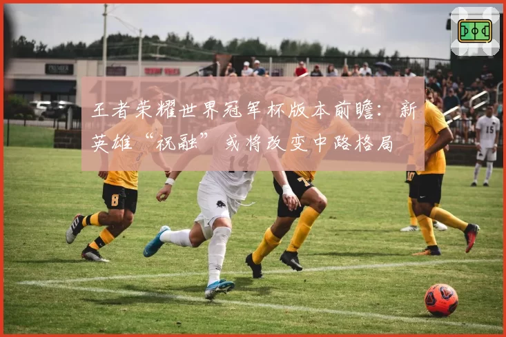 王者荣耀世界冠军杯版本前瞻：新英雄“祝融”或将改变中路格局
