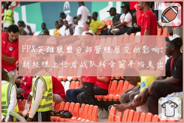 FPX英雄联盟分部管理层变动影响：新经理上任后战队转会窗平均支出下降45%