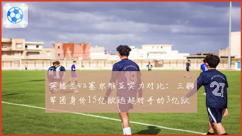 英格兰vs塞尔维亚实力对比：三狮军团身价15亿欧远超对手的3亿欧