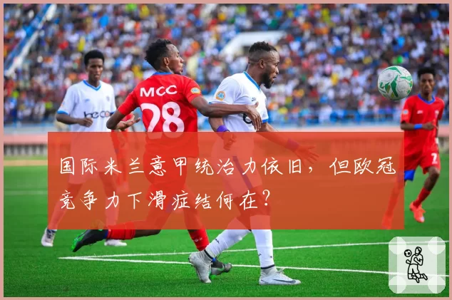 国际米兰意甲统治力依旧，但欧冠竞争力下滑症结何在？