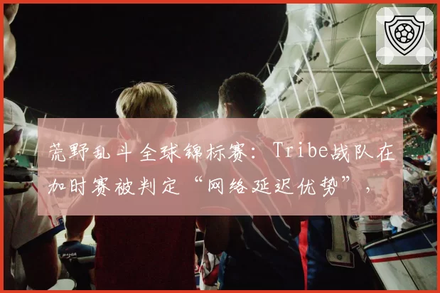 荒野乱斗全球锦标赛:Tribe战队在加时赛被判定“网络延迟优势”,对手申诉成功重赛