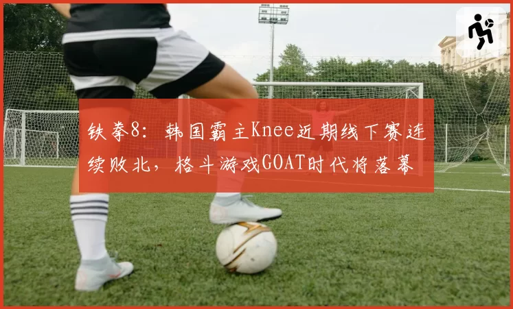 铁拳8：韩国霸主Knee近期线下赛连续败北，格斗游戏GOAT时代将落幕？