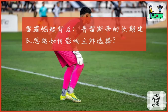 雷霆崛起背后:普雷斯蒂的长期建队思路如何影响主帅选择?