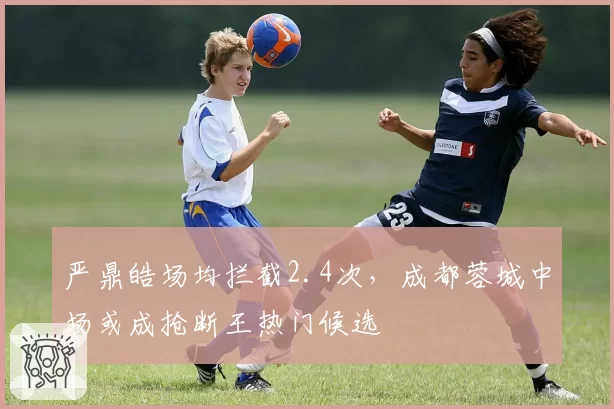 严鼎皓场均拦截2.4次，成都蓉城中场或成抢断王热门候选