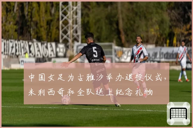 中国女足为古雅沙举办退役仪式,米利西奇和全队送上纪念礼物