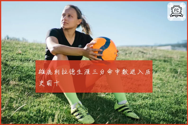 雄鹿利拉德生涯三分命中数进入历史前十