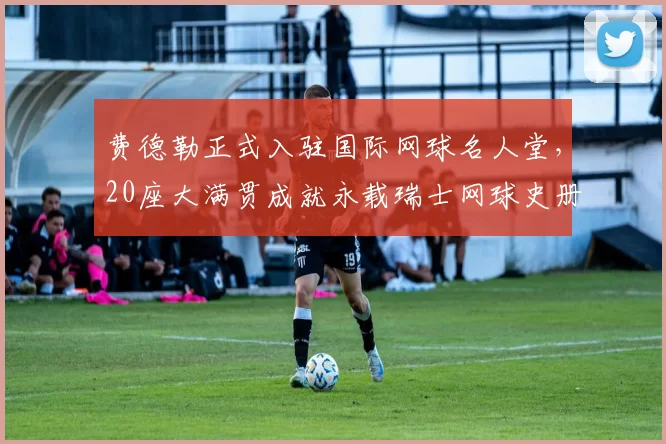 费德勒正式入驻国际网球名人堂,20座大满贯成就永载瑞士网球史册