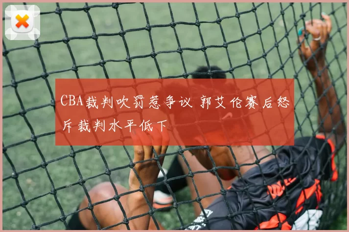 CBA裁判吹罚惹争议 郭艾伦赛后怒斥裁判水平低下