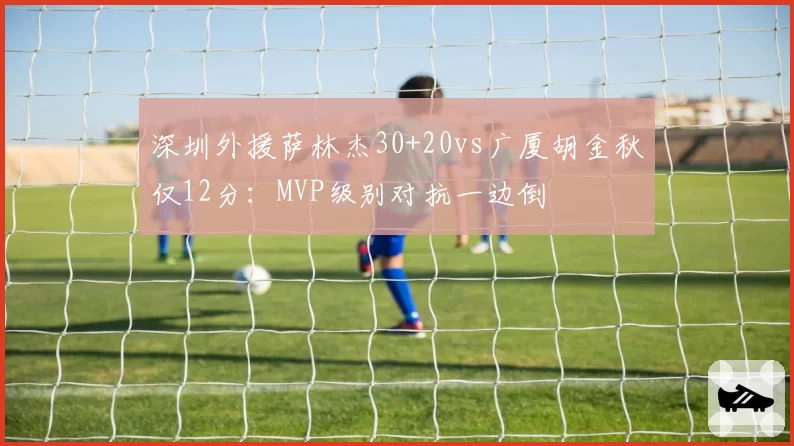 深圳外援萨林杰30+20vs广厦胡金秋仅12分:MVP级别对抗一边倒