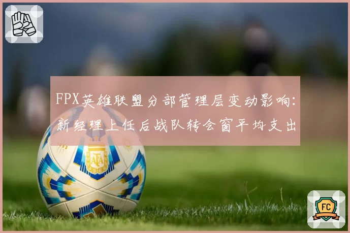 FPX英雄联盟分部管理层变动影响：新经理上任后战队转会窗平均支出下降45%