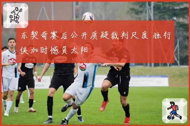 东契奇赛后公开质疑裁判尺度 独行侠加时憾负太阳