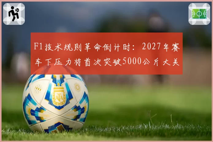 F1技术规则革命倒计时：2027年赛车下压力将首次突破5000公斤大关