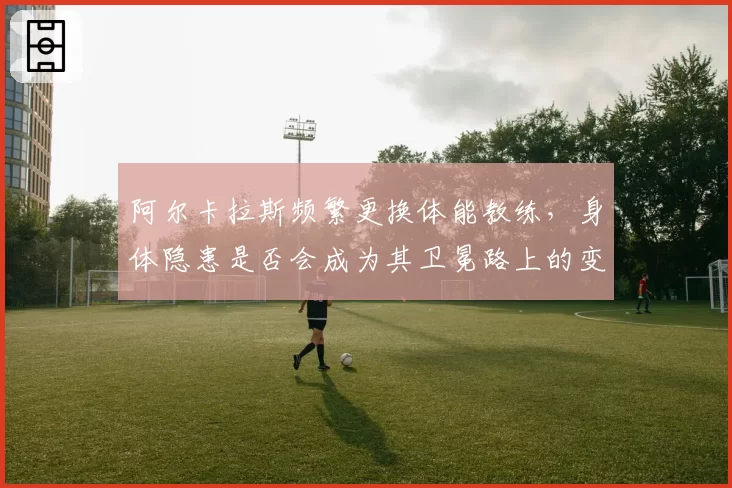 阿尔卡拉斯频繁更换体能教练，身体隐患是否会成为其卫冕路上的变数？