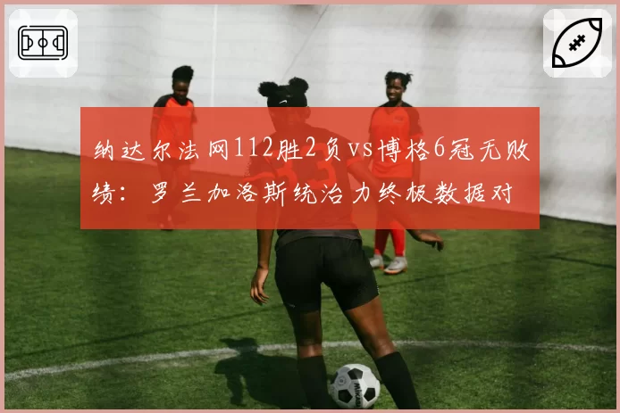 纳达尔法网112胜2负vs博格6冠无败绩：罗兰加洛斯统治力终极数据对决