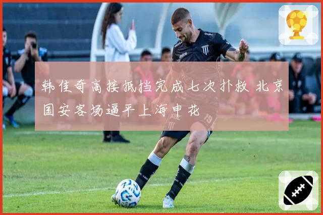韩佳奇高接抵挡完成七次扑救 北京国安客场逼平上海申花