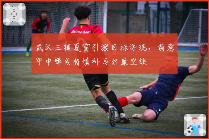 武汉三镇夏窗引援目标浮现,前意甲中锋或将填补马尔康空缺