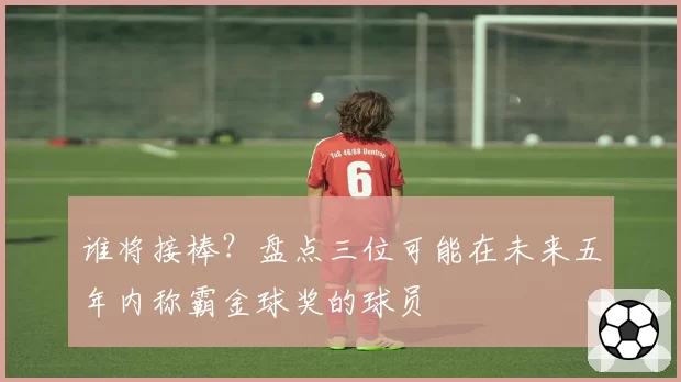 谁将接棒？盘点三位可能在未来五年内称霸金球奖的球员