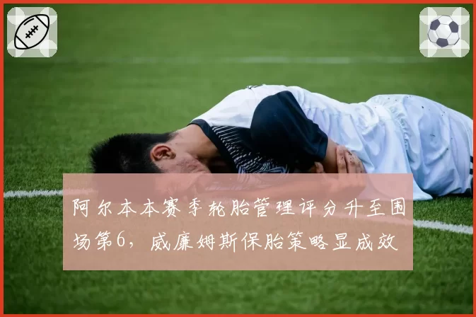 阿尔本本赛季轮胎管理评分升至围场第6，威廉姆斯保胎策略显成效