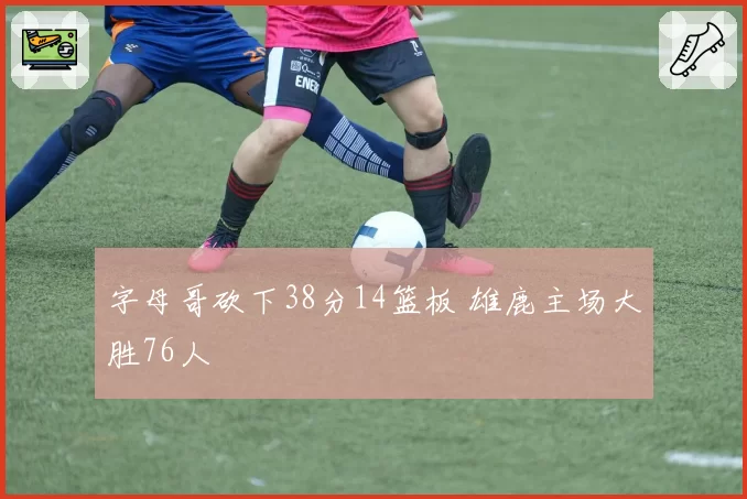 字母哥砍下38分14篮板 雄鹿主场大胜76人