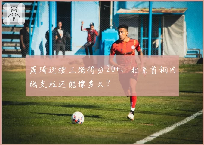 周琦连续三场得分20+，北京首钢内线支柱还能撑多久？