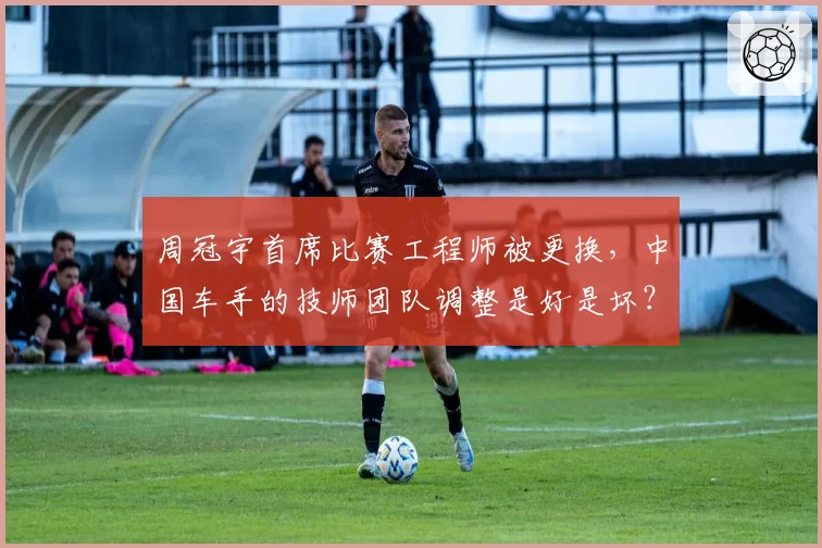 周冠宇首席比赛工程师被更换，中国车手的技师团队调整是好是坏？