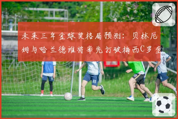 未来三年金球奖格局预测：贝林厄姆与哈兰德谁将率先打破梅西C罗垄断？