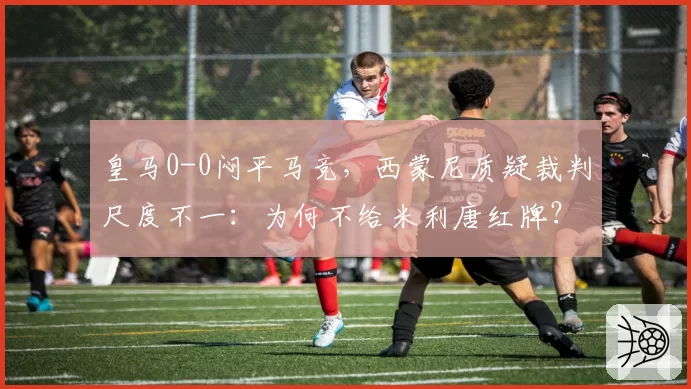 皇马0-0闷平马竞,西蒙尼质疑裁判尺度不一:为何不给米利唐红牌?